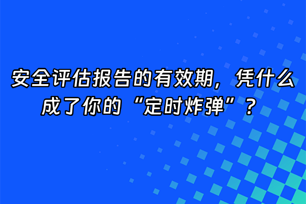+安全评估报告的有效期，凭什么成了你的“定时炸弹”？+