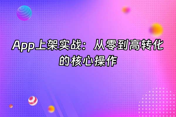 +App上架实战：从零到高转化的核心操作+