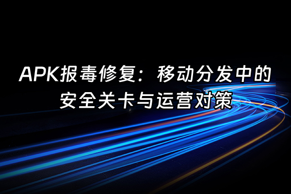 +APK报毒修复：移动分发中的安全关卡与运营对策+