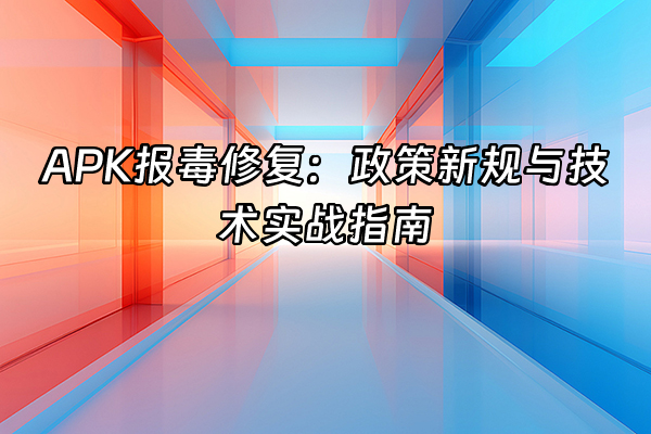 +APK报毒修复：政策新规与技术实战指南+