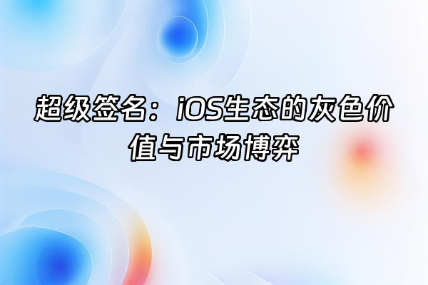 +超级签名：iOS生态的灰色价值与市场博弈+