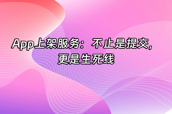 +App上架服务：不止是提交，更是生死线+