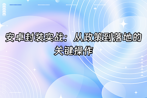 +安卓封装实战：从政策到落地的关键操作+