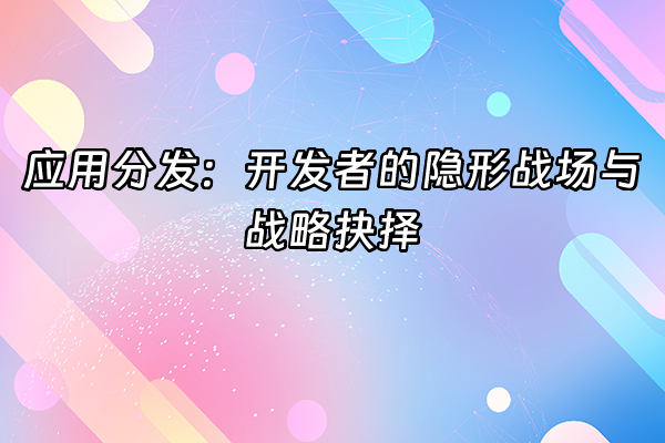 +应用分发：开发者的隐形战场与战略抉择+