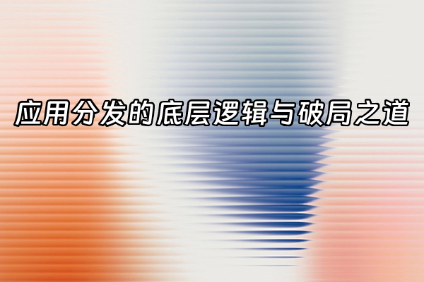 +应用分发的底层逻辑与破局之道+