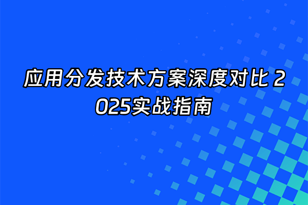 +应用分发技术方案深度对比 2025实战指南+