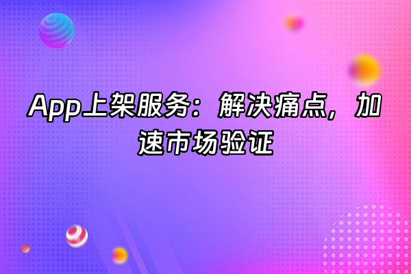 +App上架服务：解决痛点，加速市场验证+