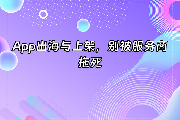 +App出海与上架，别被服务商拖死+