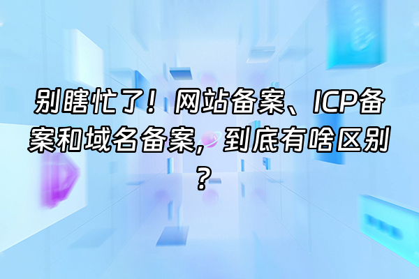 +别瞎忙了！网站备案、ICP备案和域名备案，到底有啥区别？+