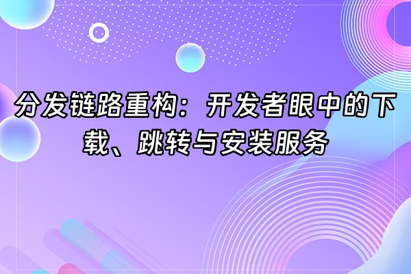 +分发链路重构：开发者眼中的下载、跳转与安装服务+