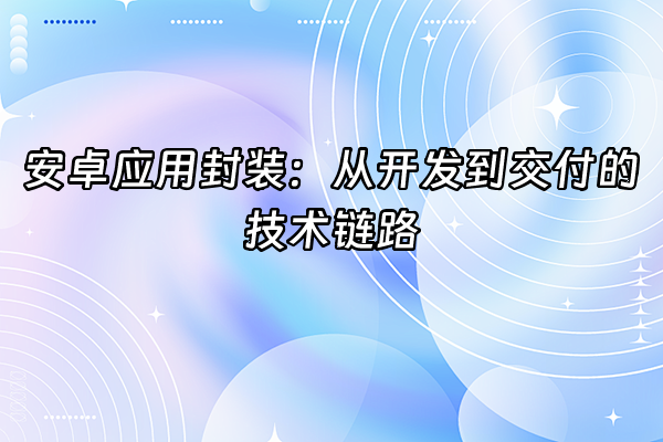 +安卓应用封装：从开发到交付的技术链路+