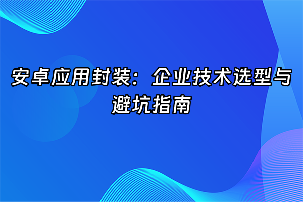 +安卓应用封装：企业技术选型与避坑指南+