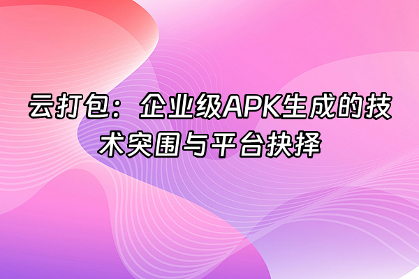 +云打包：企业级APK生成的技术突围与平台抉择+