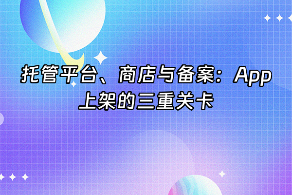 +托管平台、商店与备案：App上架的三重关卡+