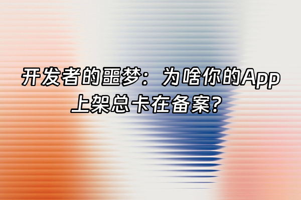 +开发者的噩梦：为啥你的App上架总卡在备案？+