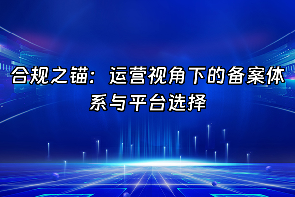 +合规之锚：运营视角下的备案体系与平台选择+