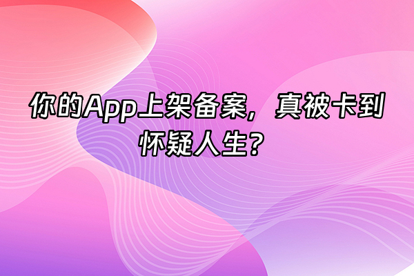 +你的App上架备案，真被卡到怀疑人生？+