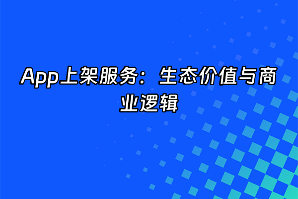 +App上架服务：生态价值与商业逻辑+