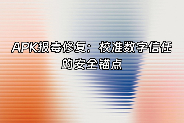 +APK报毒修复：校准数字信任的安全锚点+