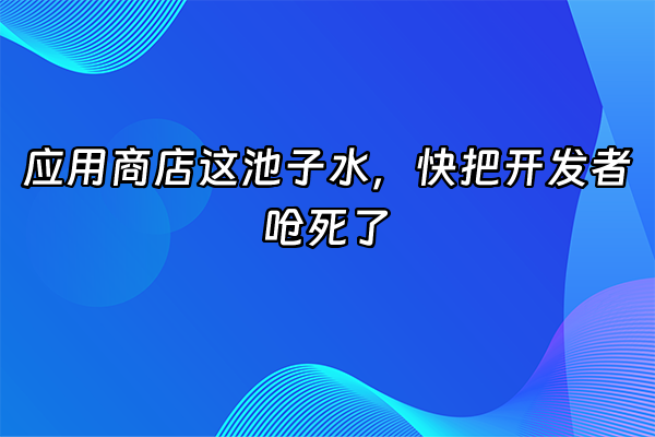+应用商店这池子水，快把开发者呛死了+