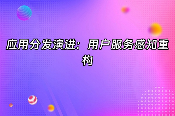 +应用分发演进：用户服务感知重构  +