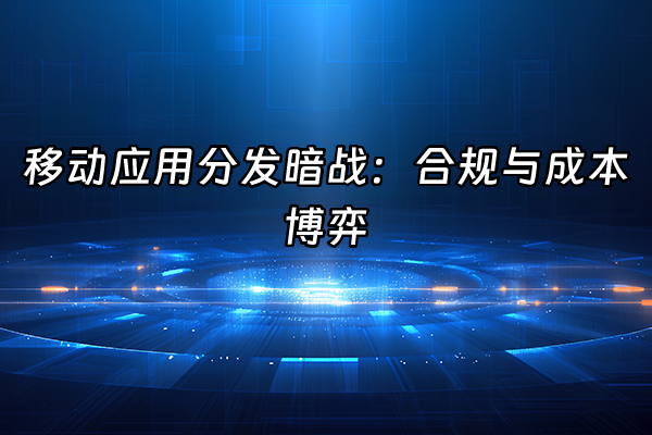 +移动应用分发暗战：合规与成本博弈+
