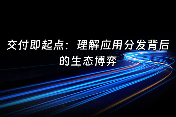 +交付即起点：理解应用分发背后的生态博弈+