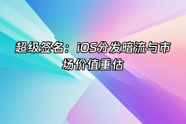 +超级签名：iOS分发暗流与市场价值重估+