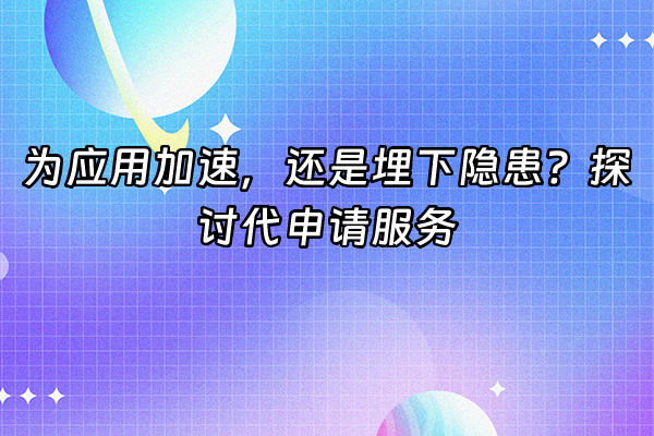 +为应用加速，还是埋下隐患？探讨代申请服务+