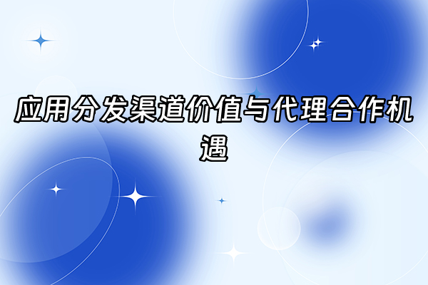 +应用分发渠道价值与代理合作机遇+