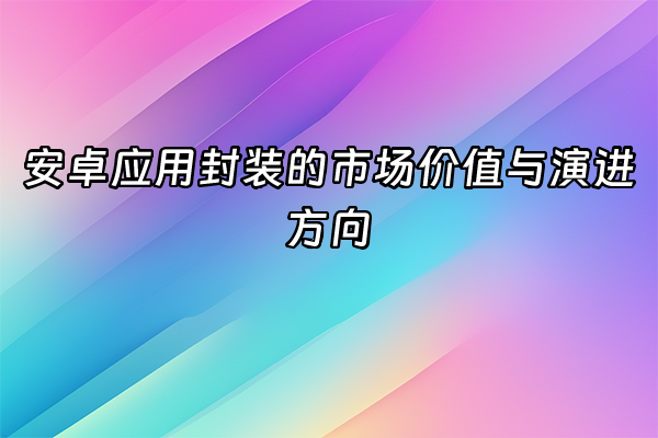 +安卓应用封装的市场价值与演进方向+